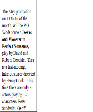 The May production on 13 to 16 of the month, will be P.G. Wodehouse�s Jeeves and Wooster in Perfect Nonsense, play by David and Robert Goodale.  This is a fast-moving, hilarious farce directed by Penny Cook.  This time there are only 3 actors playing 12 characters, Peter Sandwith, Geoff Greavey and Doug Craig.  Book now on line!


